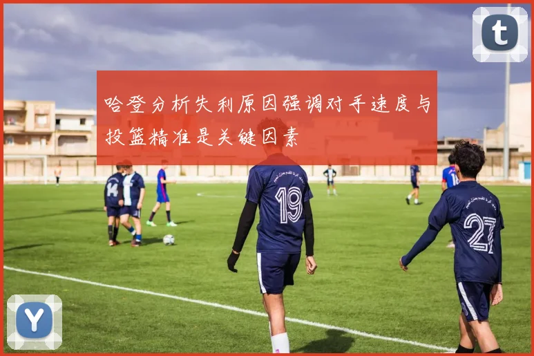 哈登分析失利原因强调对手速度与投篮精准是关键因素