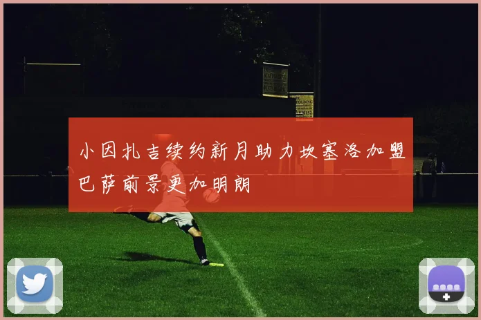 小因扎吉续约新月助力坎塞洛加盟巴萨前景更加明朗