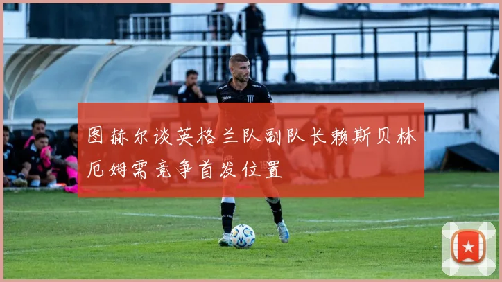 图赫尔谈英格兰队副队长赖斯贝林厄姆需竞争首发位置