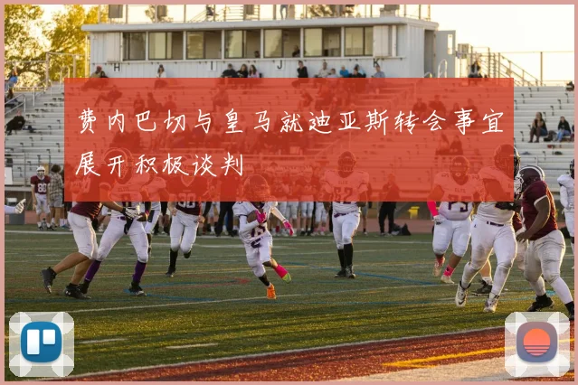 费内巴切与皇马就迪亚斯转会事宜展开积极谈判
