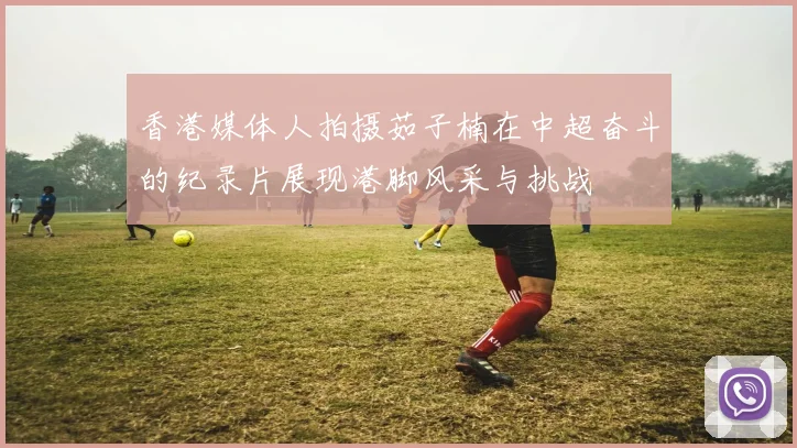 香港媒体人拍摄茹子楠在中超奋斗的纪录片展现港脚风采与挑战
