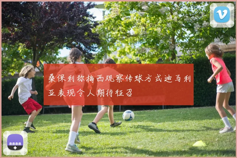 桑保利称梅西观察传球方式迪马利亚表现令人期待征召