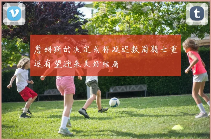 詹姆斯的决定或将延迟数周骑士重返有望迎来美好结局