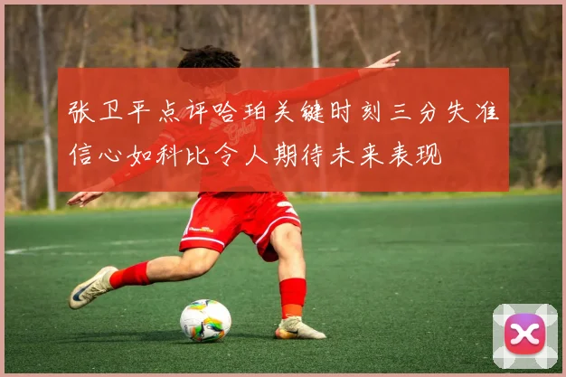 张卫平点评哈珀关键时刻三分失准信心如科比令人期待未来表现