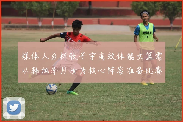 媒体人分析张子宇高效体能女篮需以韩旭李月汝为核心阵容准备比赛