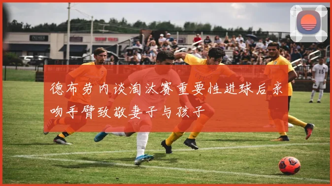 德布劳内谈淘汰赛重要性进球后亲吻手臂致敬妻子与孩子