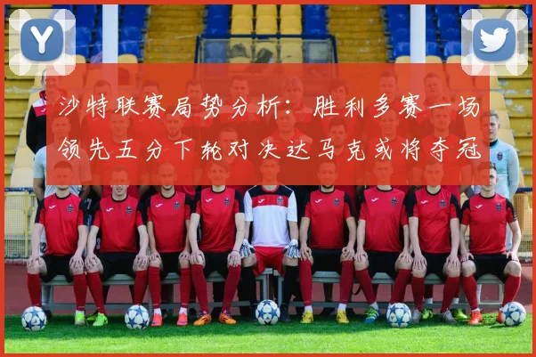 沙特联赛局势分析：胜利多赛一场领先五分下轮对决达马克或将夺冠