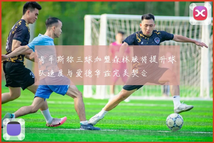 考辛斯称三球加盟森林狼将提升球队速度与爱德华兹完美契合