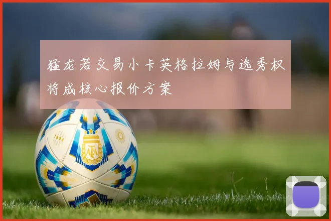 猛龙若交易小卡英格拉姆与选秀权将成核心报价方案