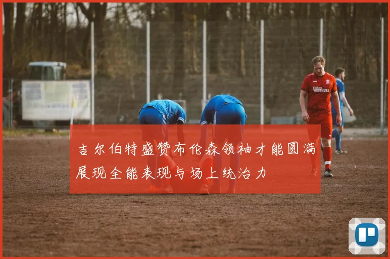 吉尔伯特盛赞布伦森领袖才能圆满展现全能表现与场上统治力