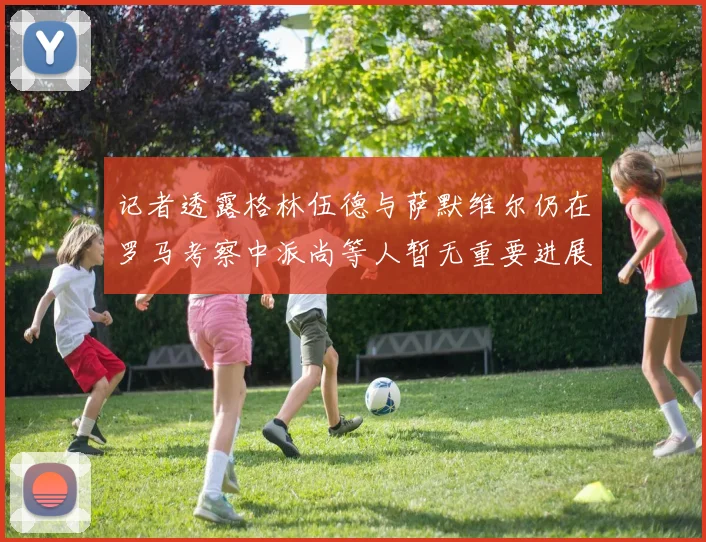 记者透露格林伍德与萨默维尔仍在罗马考察中派尚等人暂无重要进展消息