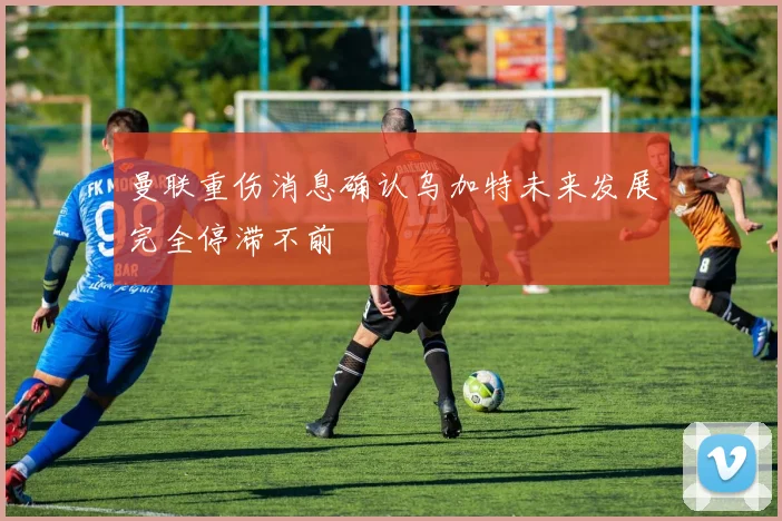 曼联重伤消息确认乌加特未来发展完全停滞不前