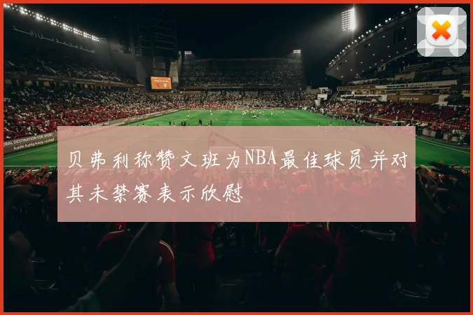 贝弗利称赞文班为NBA最佳球员并对其未禁赛表示欣慰