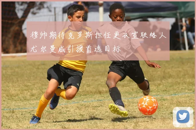 穆帅期待克罗斯担任更衣室联络人尤尔曼成引援首选目标