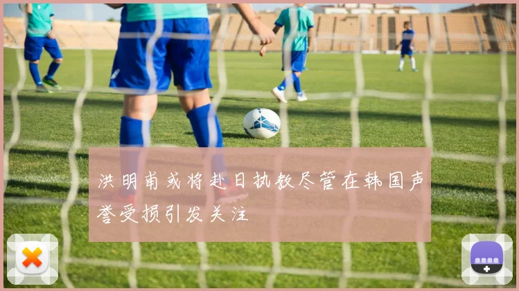 洪明甫或将赴日执教尽管在韩国声誉受损引发关注