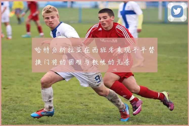 哈特分析拉亚在西班牙表现平平替换门将的困难与教练的无奈
