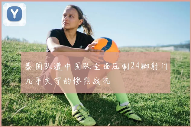 泰国队遭中国队全面压制24脚射门几乎失守的惨烈战况