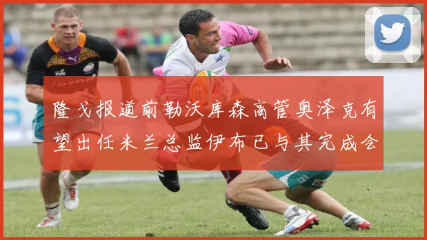 隆戈报道前勒沃库森高管奥泽克有望出任米兰总监伊布已与其完成会面