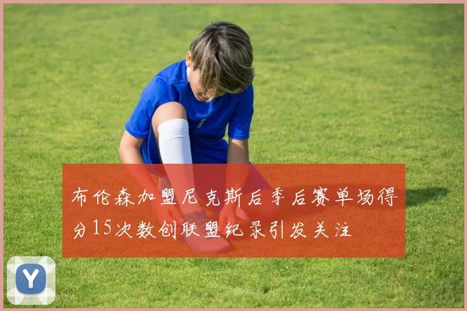 布伦森加盟尼克斯后季后赛单场得分15次数创联盟纪录引发关注